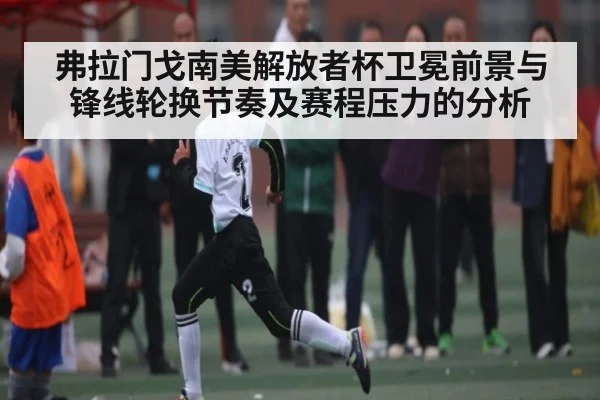 弗拉门戈南美解放者杯卫冕前景与锋线轮换节奏及赛程压力的分析